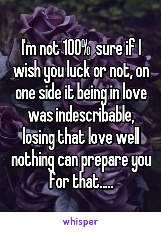 I'm not 100%  sure if I wish you luck or not, on one side it being in love was indescribable, losing that love well nothing can prepare you for that.....