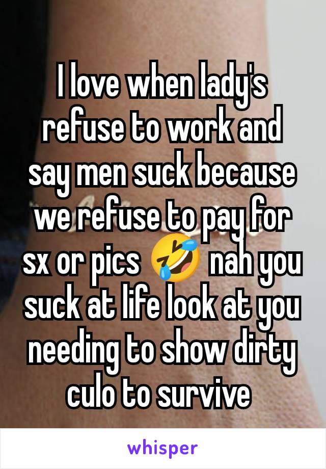 I love when lady's refuse to work and say men suck because we refuse to pay for sx or pics 🤣 nah you suck at life look at you needing to show dirty culo to survive 