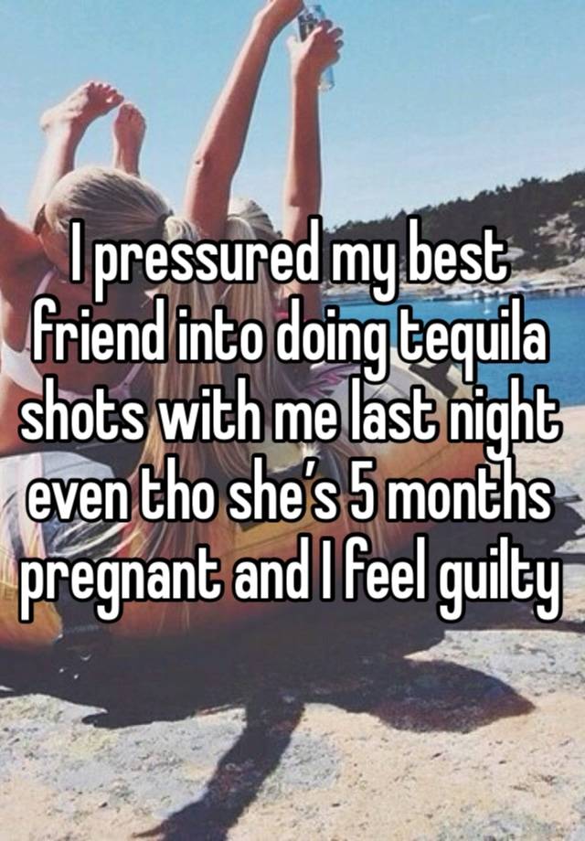 I pressured my best friend into doing tequila shots with me last night even tho she’s 5 months pregnant and I feel guilty 