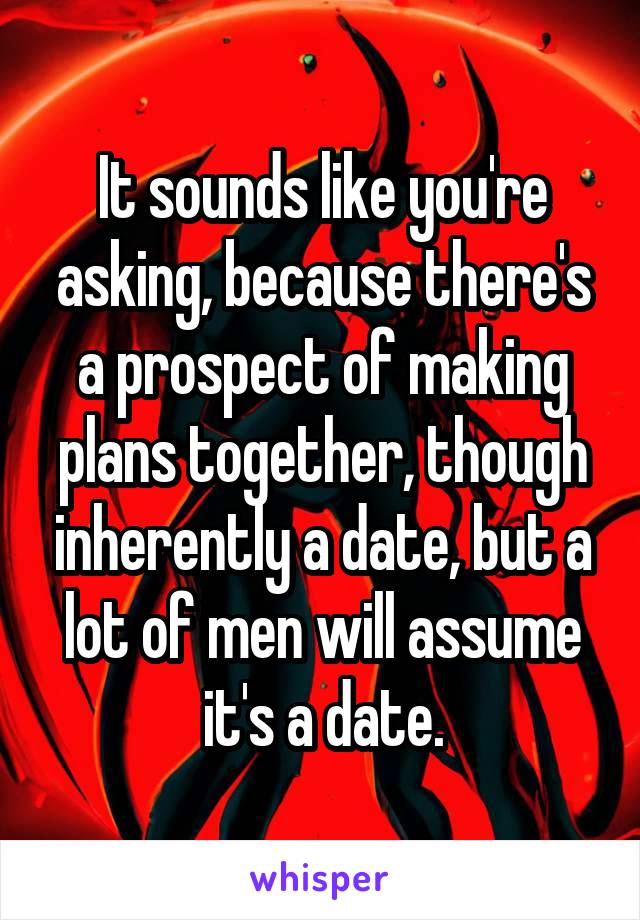 It sounds like you're asking, because there's a prospect of making plans together, though inherently a date, but a lot of men will assume it's a date.