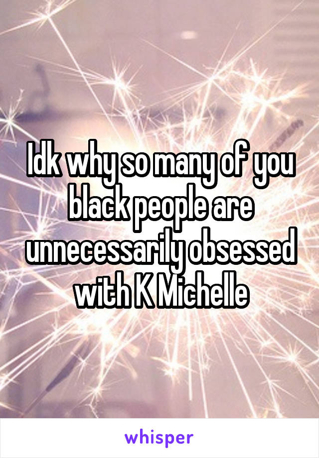 Idk why so many of you black people are unnecessarily obsessed with K Michelle