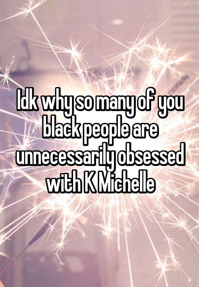 Idk why so many of you black people are unnecessarily obsessed with K Michelle