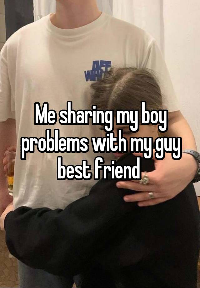 Me sharing my boy problems with my guy best friend 