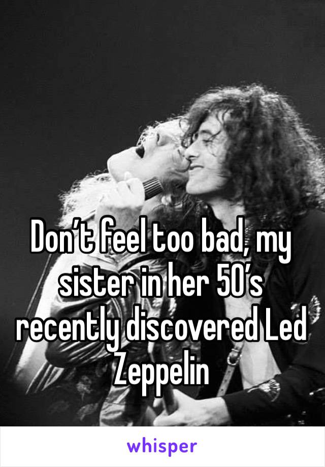 Don’t feel too bad, my sister in her 50’s recently discovered Led Zeppelin 