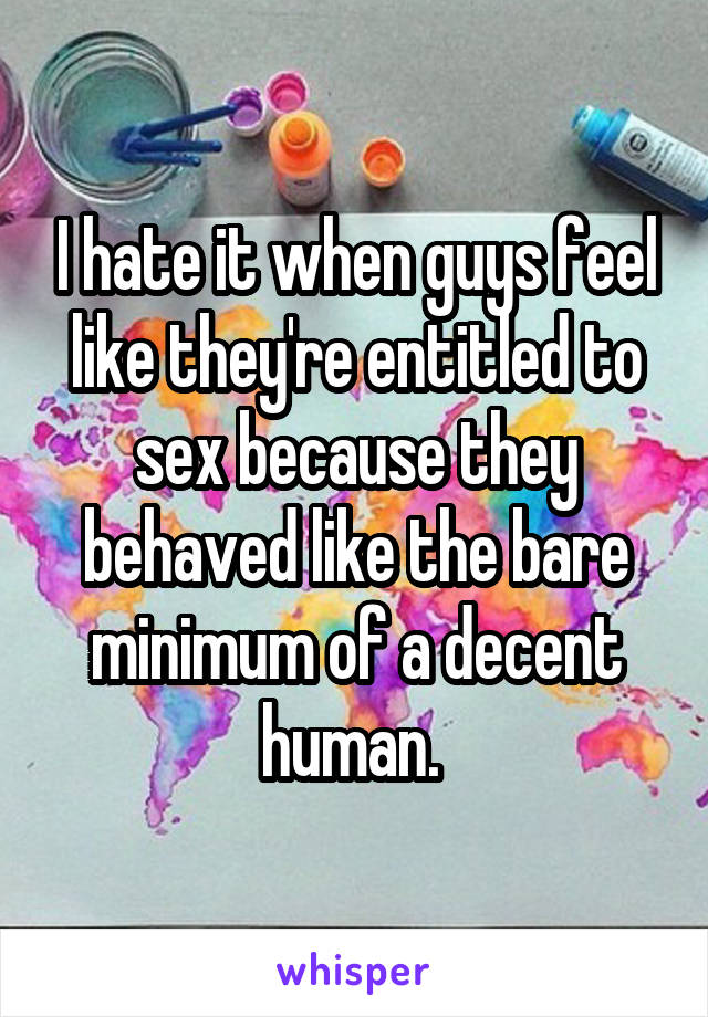 I hate it when guys feel like they're entitled to sex because they behaved like the bare minimum of a decent human. 