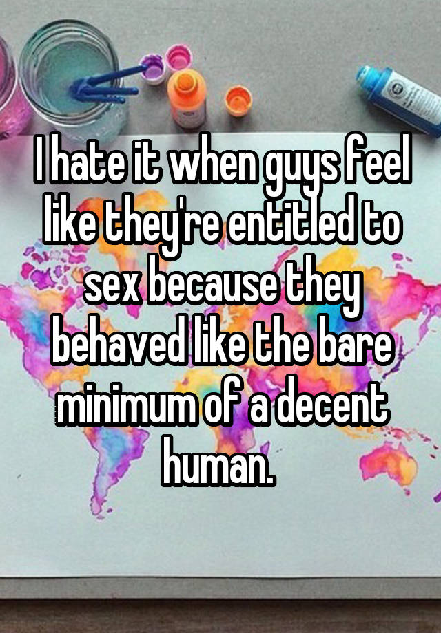 I hate it when guys feel like they're entitled to sex because they behaved like the bare minimum of a decent human. 