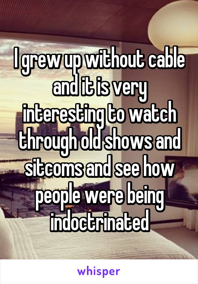 I grew up without cable and it is very interesting to watch through old shows and sitcoms and see how people were being indoctrinated