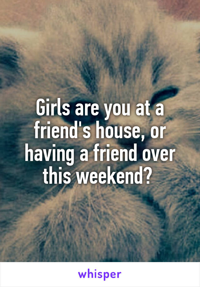 Girls are you at a friend's house, or having a friend over this weekend? 