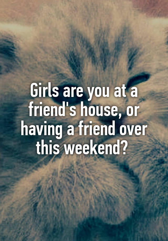Girls are you at a friend's house, or having a friend over this weekend? 