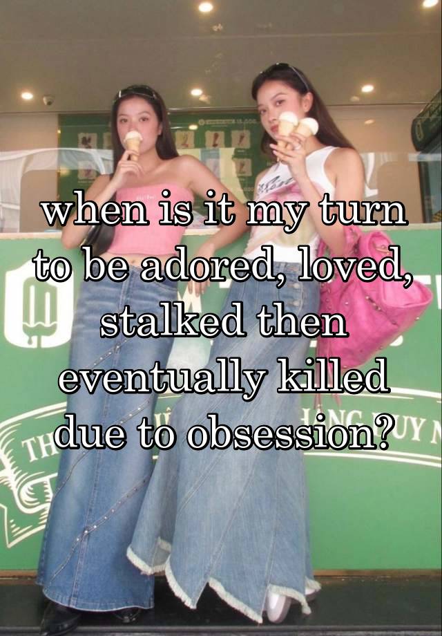 when is it my turn to be adored, loved, stalked then eventually killed due to obsession?
