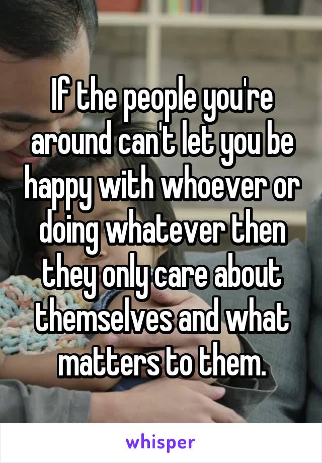 If the people you're around can't let you be happy with whoever or doing whatever then they only care about themselves and what matters to them.