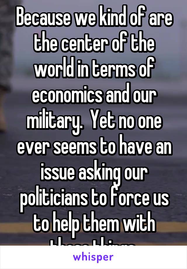 Because we kind of are the center of the world in terms of economics and our military.  Yet no one ever seems to have an issue asking our politicians to force us to help them with those things.