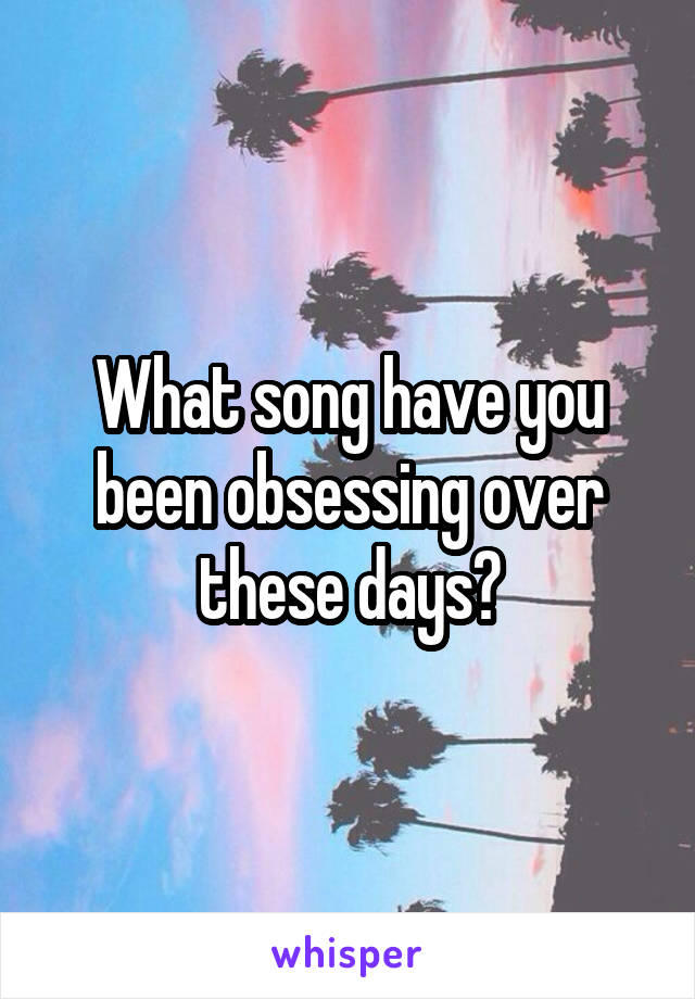 What song have you been obsessing over these days?