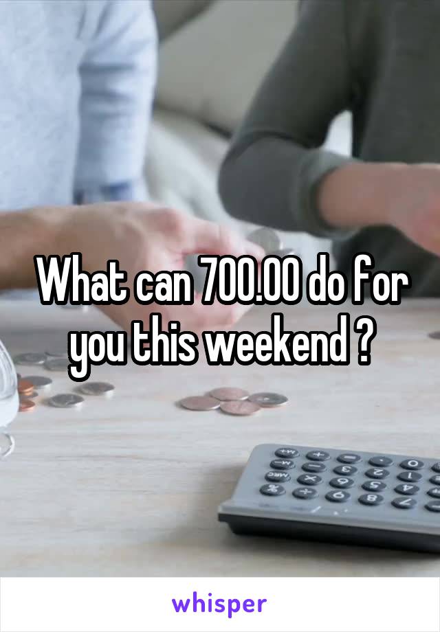 What can 700.00 do for you this weekend ?