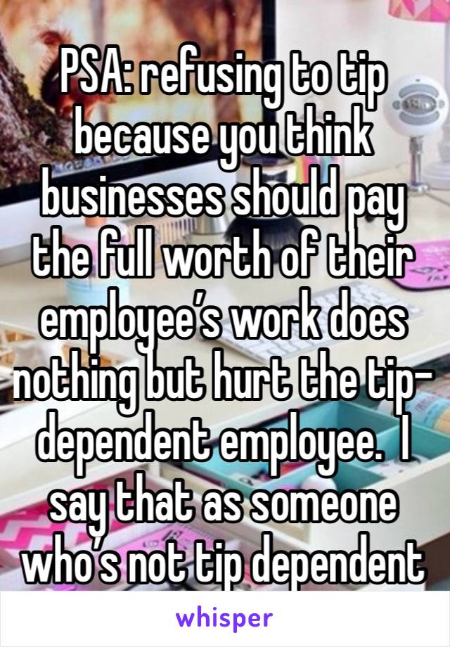 PSA: refusing to tip because you think businesses should pay the full worth of their employee’s work does nothing but hurt the tip-dependent employee.  I say that as someone who’s not tip dependent