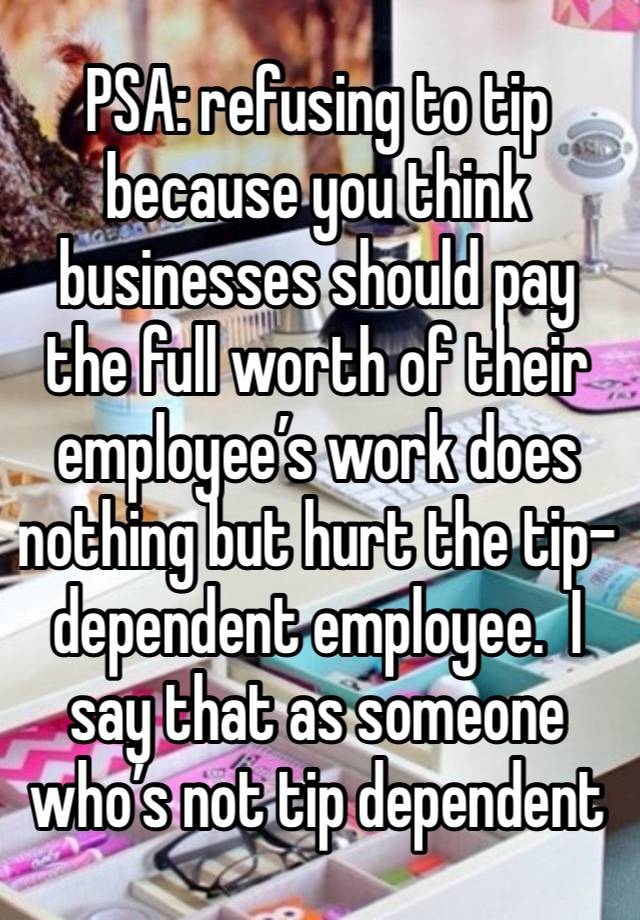 PSA: refusing to tip because you think businesses should pay the full worth of their employee’s work does nothing but hurt the tip-dependent employee.  I say that as someone who’s not tip dependent