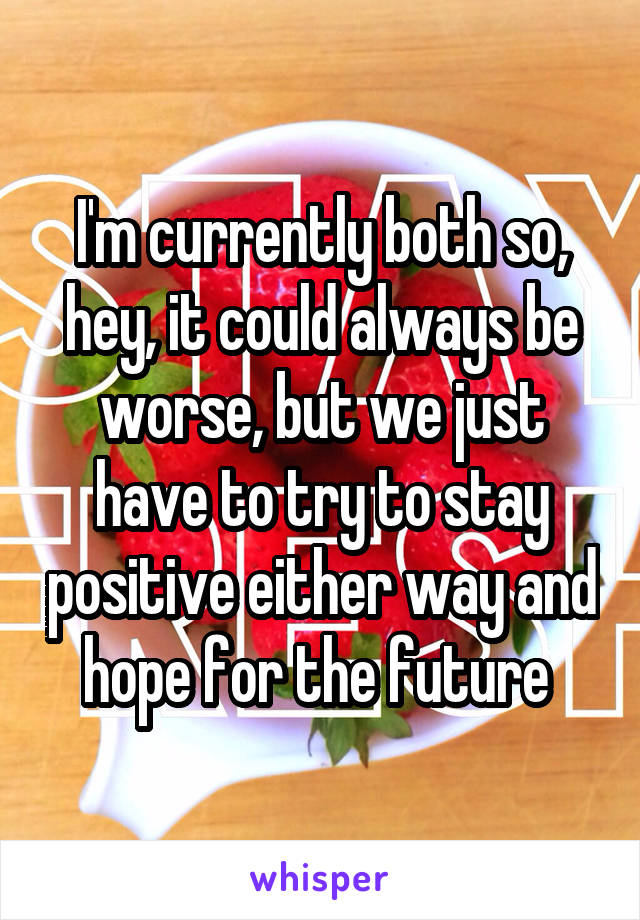 I'm currently both so, hey, it could always be worse, but we just have to try to stay positive either way and hope for the future 