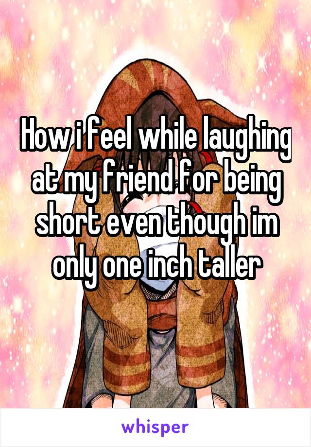 How i feel while laughing at my friend for being short even though im only one inch taller
