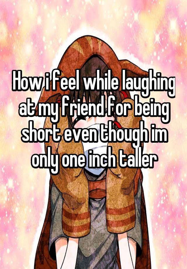 How i feel while laughing at my friend for being short even though im only one inch taller
