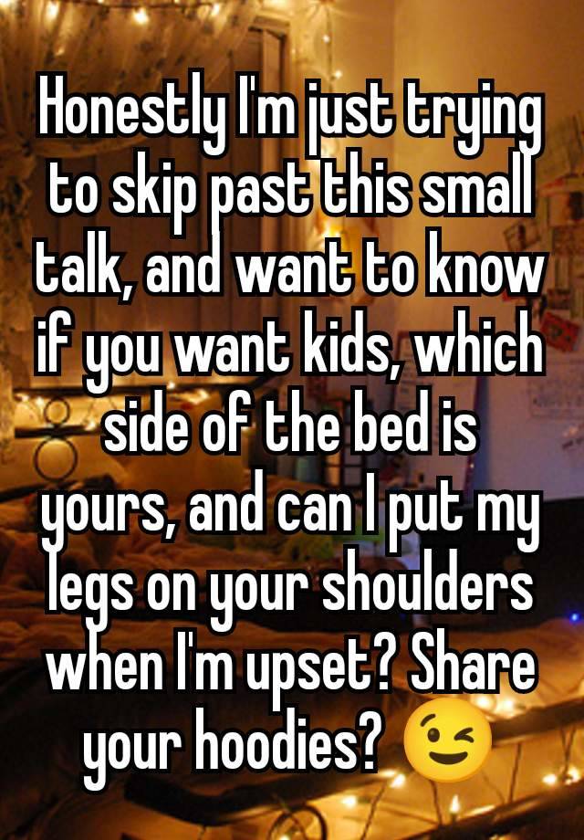 Honestly I'm just trying to skip past this small talk, and want to know if you want kids, which side of the bed is yours, and can I put my legs on your shoulders when I'm upset? Share your hoodies? 😉