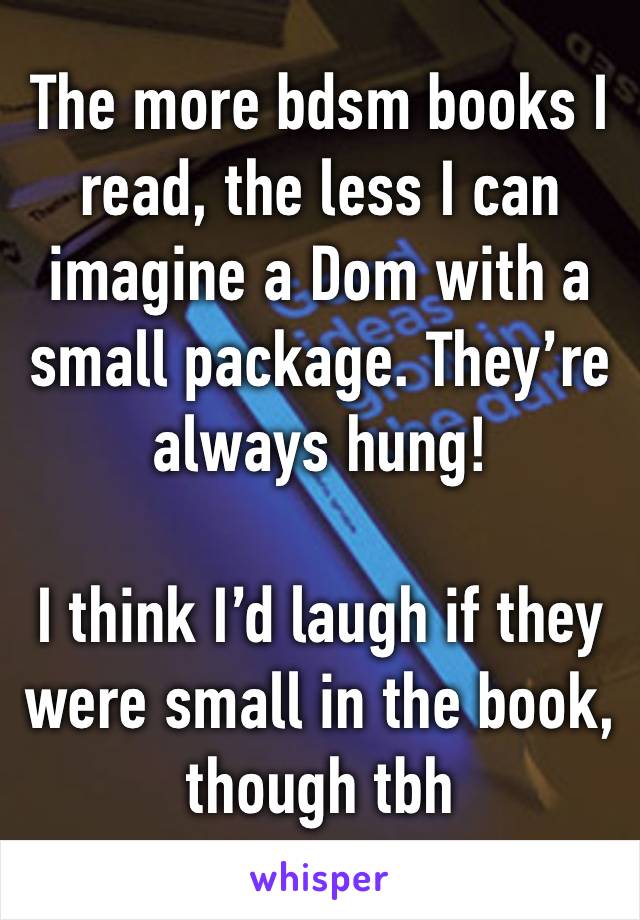 The more bdsm books I read, the less I can imagine a Dom with a small package. They’re always hung! 

I think I’d laugh if they were small in the book, though tbh