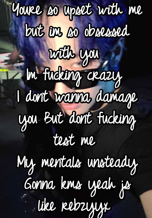 Youre so upset with me but im so obsessed with you 
Im fucking crazy 
I dont wanna damage you But dont fucking test me 
My mentals unsteady
Gonna kms yeah js like rebzyyx 