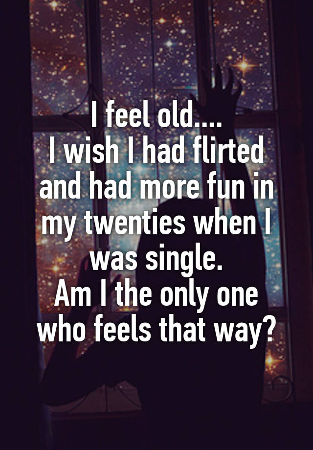 I feel old....
I wish I had flirted and had more fun in my twenties when I was single.
Am I the only one who feels that way?