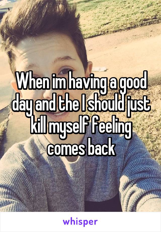 When im having a good day and the I should just kill myself feeling comes back