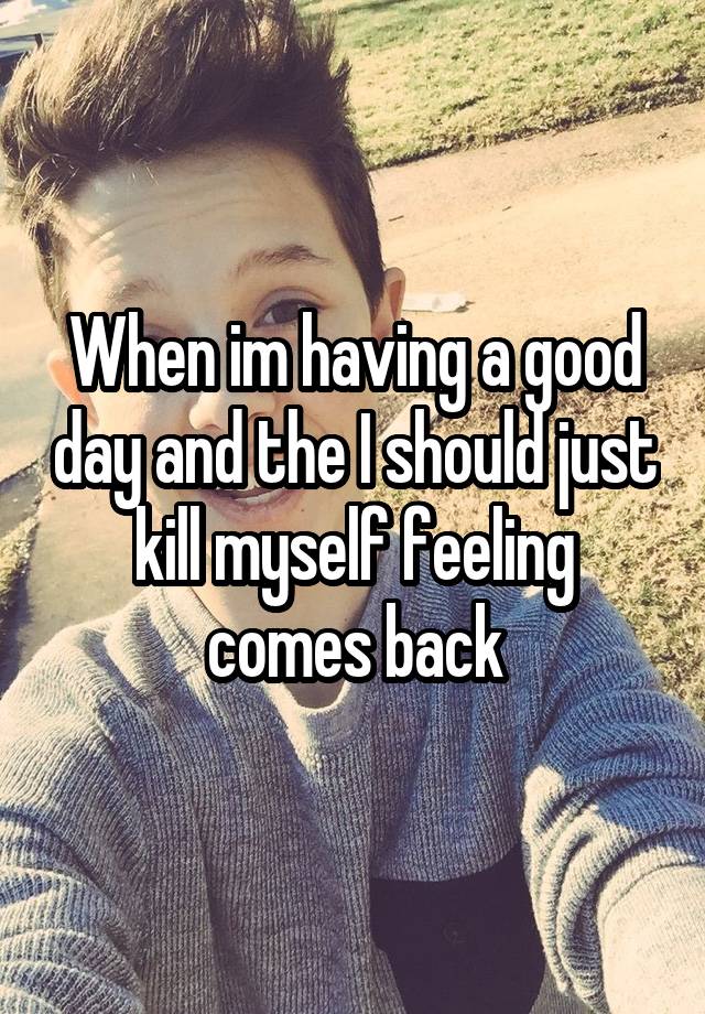 When im having a good day and the I should just kill myself feeling comes back