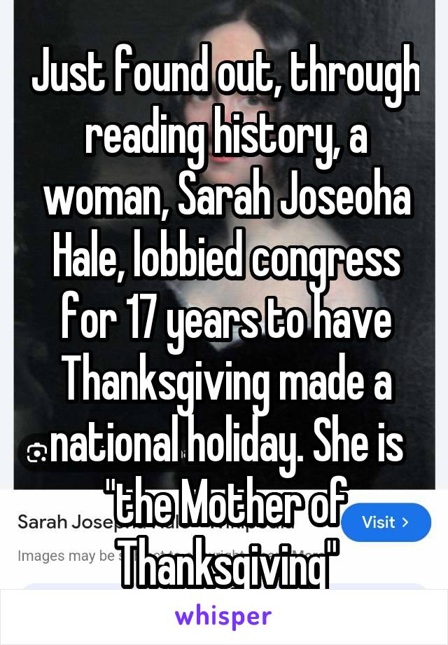 Just found out, through reading history, a woman, Sarah Joseoha Hale, lobbied congress for 17 years to have Thanksgiving made a national holiday. She is "the Mother of Thanksgiving"