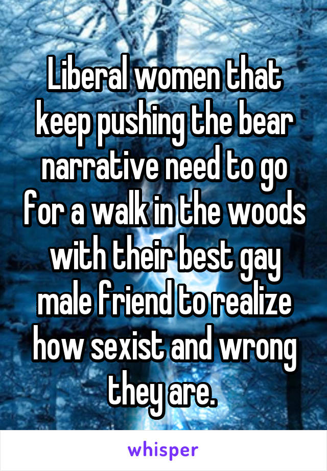 Liberal women that keep pushing the bear narrative need to go for a walk in the woods with their best gay male friend to realize how sexist and wrong they are. 