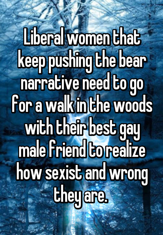 Liberal women that keep pushing the bear narrative need to go for a walk in the woods with their best gay male friend to realize how sexist and wrong they are. 