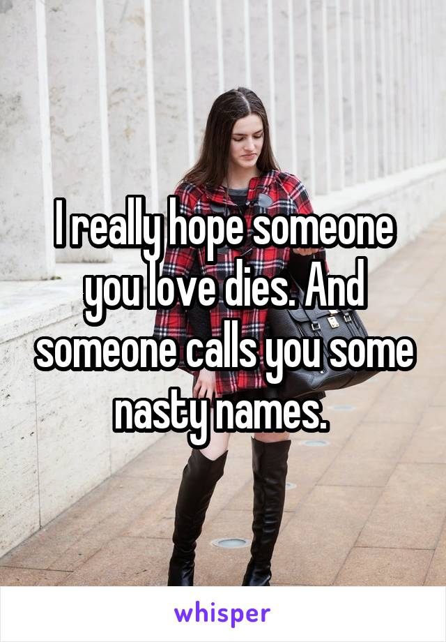 I really hope someone you love dies. And someone calls you some nasty names. 