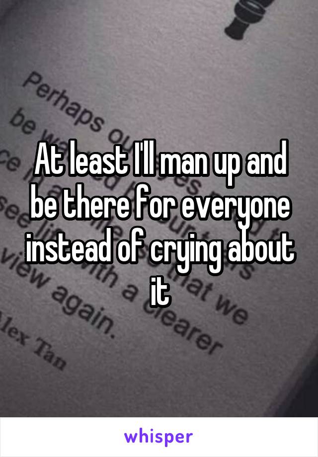 At least I'll man up and be there for everyone instead of crying about it