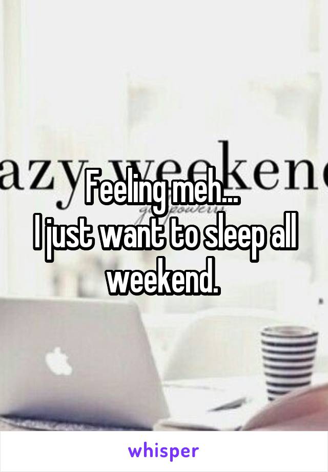 Feeling meh... 
I just want to sleep all weekend. 