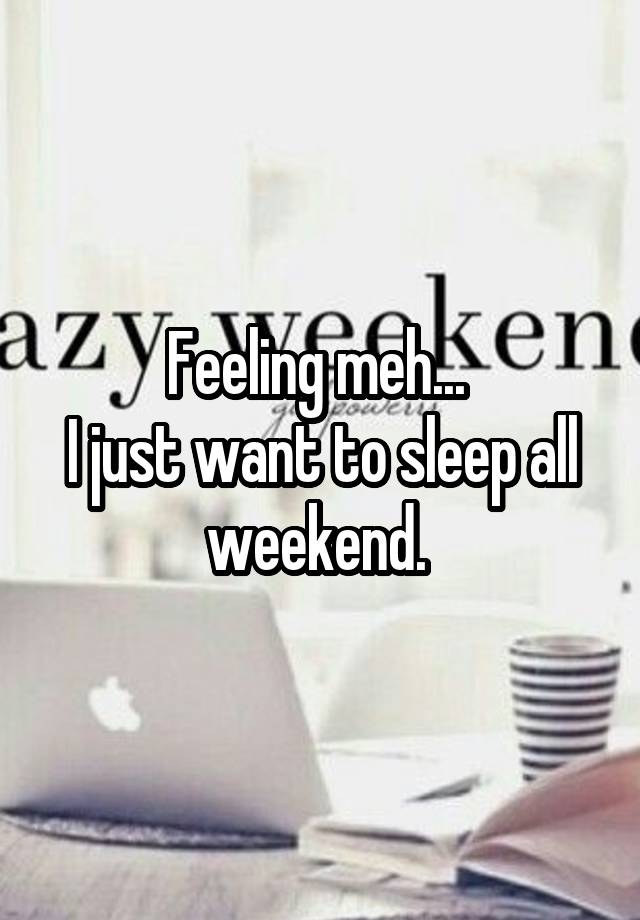 Feeling meh... 
I just want to sleep all weekend. 