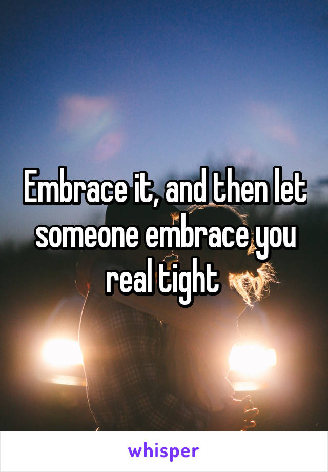 Embrace it, and then let someone embrace you real tight 