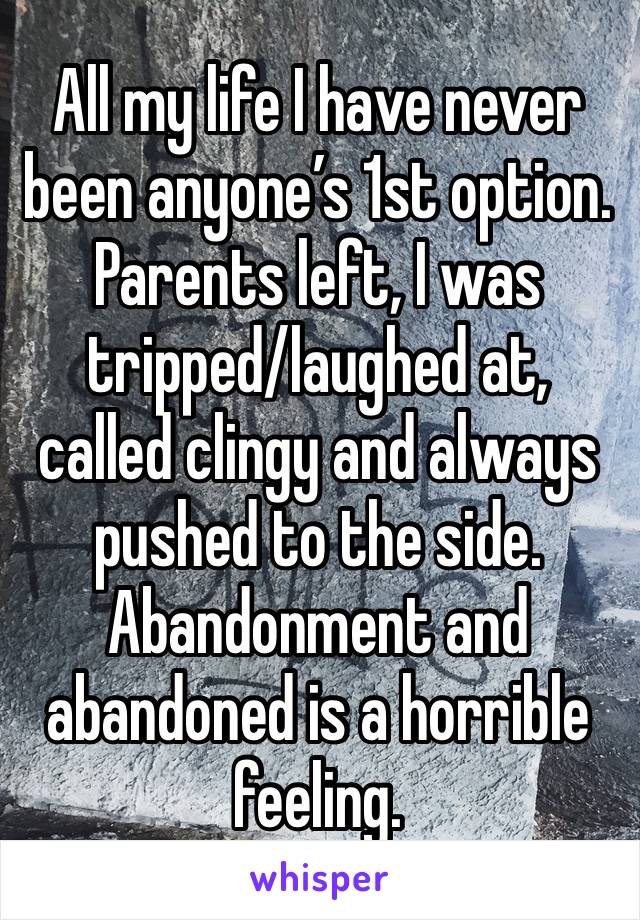 All my life I have never been anyone’s 1st option. Parents left, I was tripped/laughed at, called clingy and always pushed to the side. Abandonment and abandoned is a horrible feeling. 