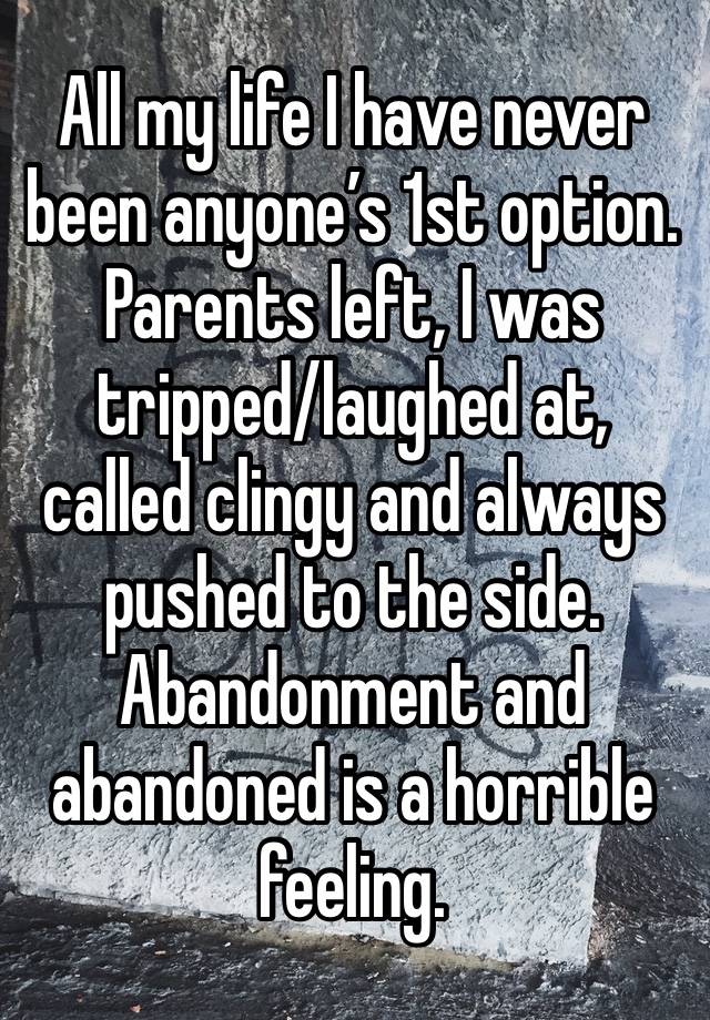 All my life I have never been anyone’s 1st option. Parents left, I was tripped/laughed at, called clingy and always pushed to the side. Abandonment and abandoned is a horrible feeling. 