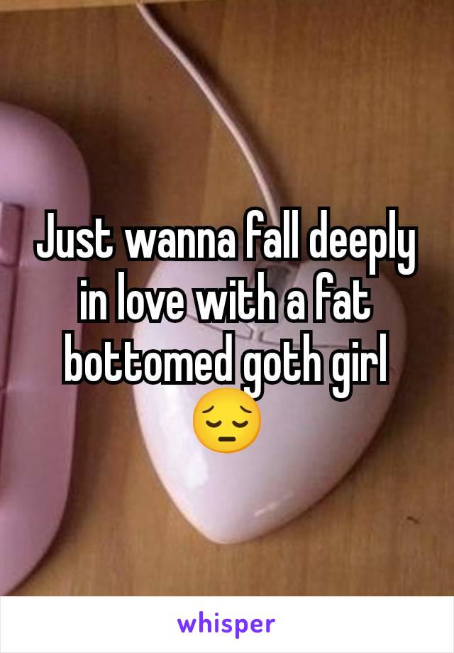 Just wanna fall deeply in love with a fat bottomed goth girl 😔