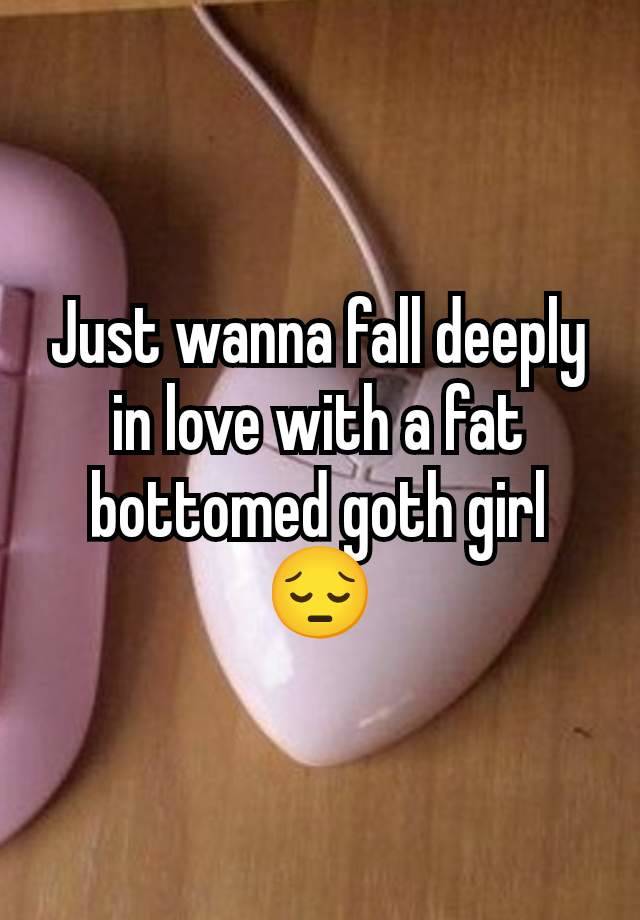 Just wanna fall deeply in love with a fat bottomed goth girl 😔