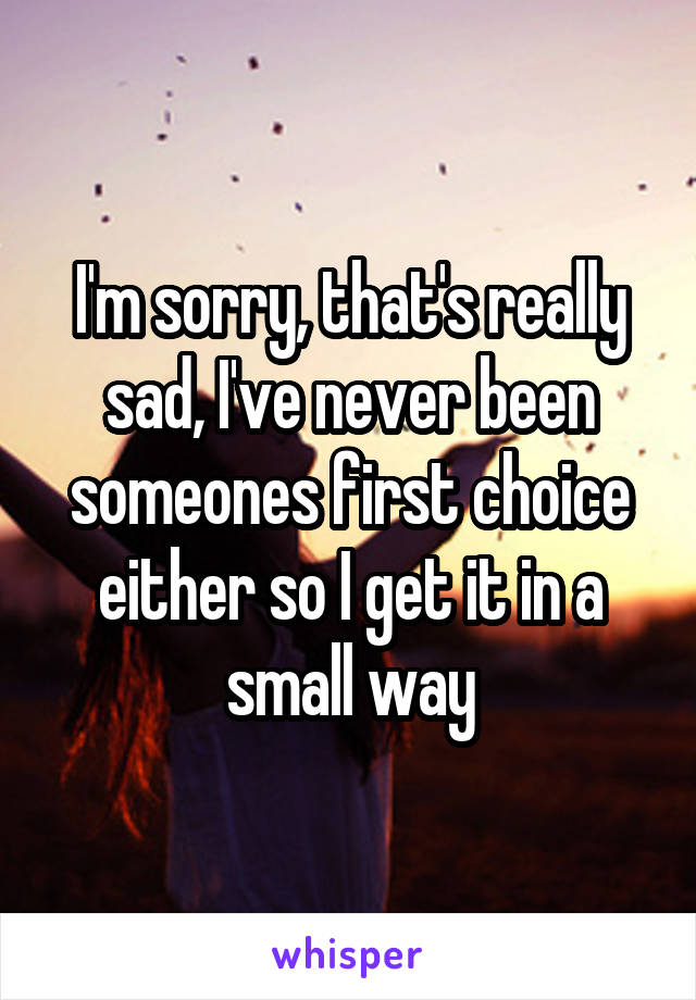 I'm sorry, that's really sad, I've never been someones first choice either so I get it in a small way