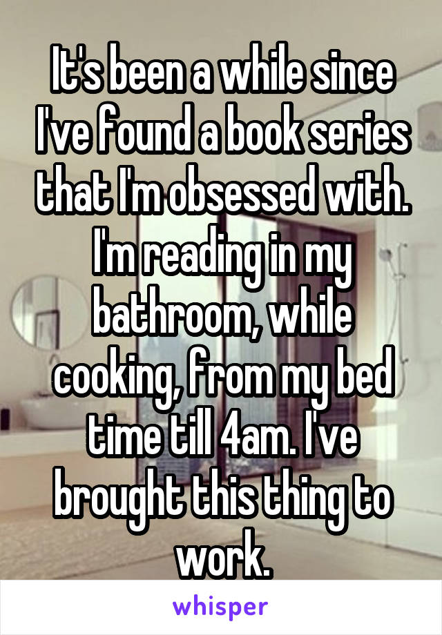 It's been a while since I've found a book series that I'm obsessed with. I'm reading in my bathroom, while cooking, from my bed time till 4am. I've brought this thing to work.