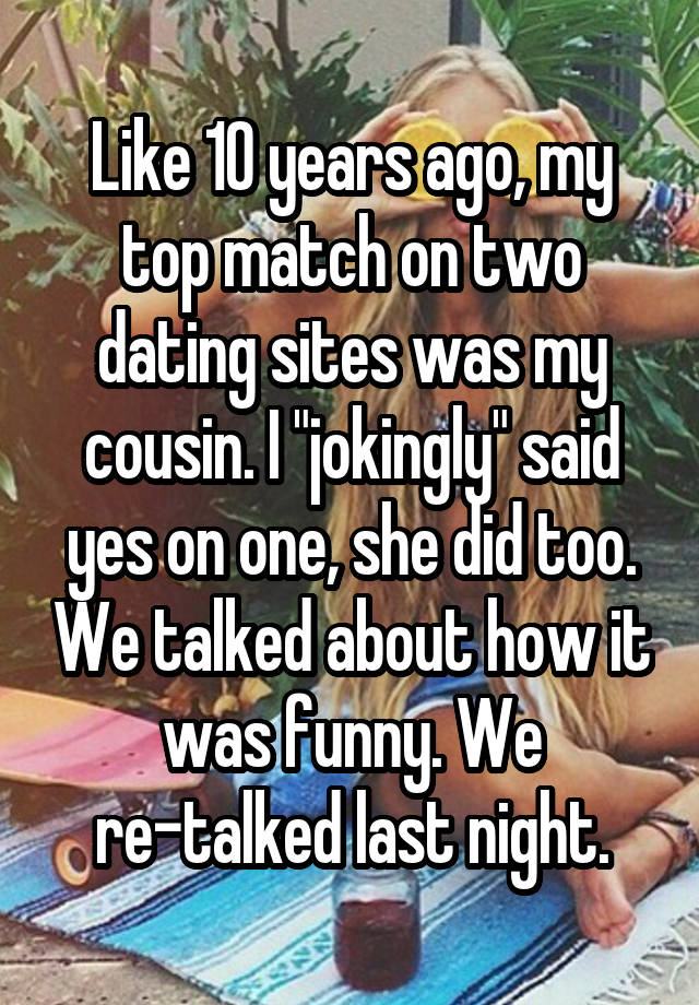 Like 10 years ago, my top match on two dating sites was my cousin. I "jokingly" said yes on one, she did too. We talked about how it was funny. We re-talked last night.