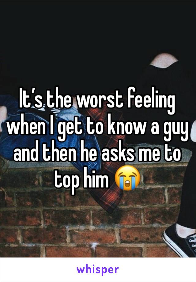 It’s the worst feeling when I get to know a guy and then he asks me to top him 😭