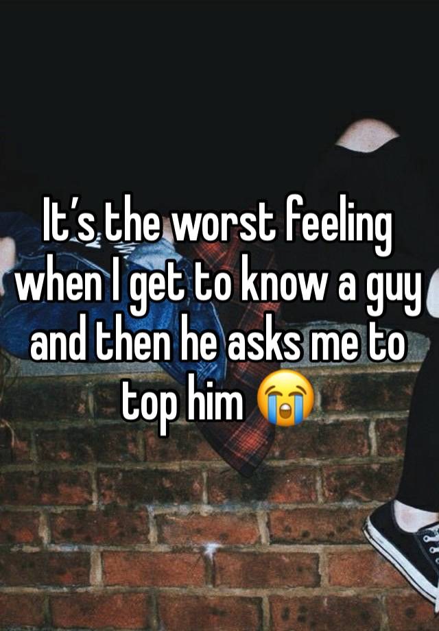 It’s the worst feeling when I get to know a guy and then he asks me to top him 😭