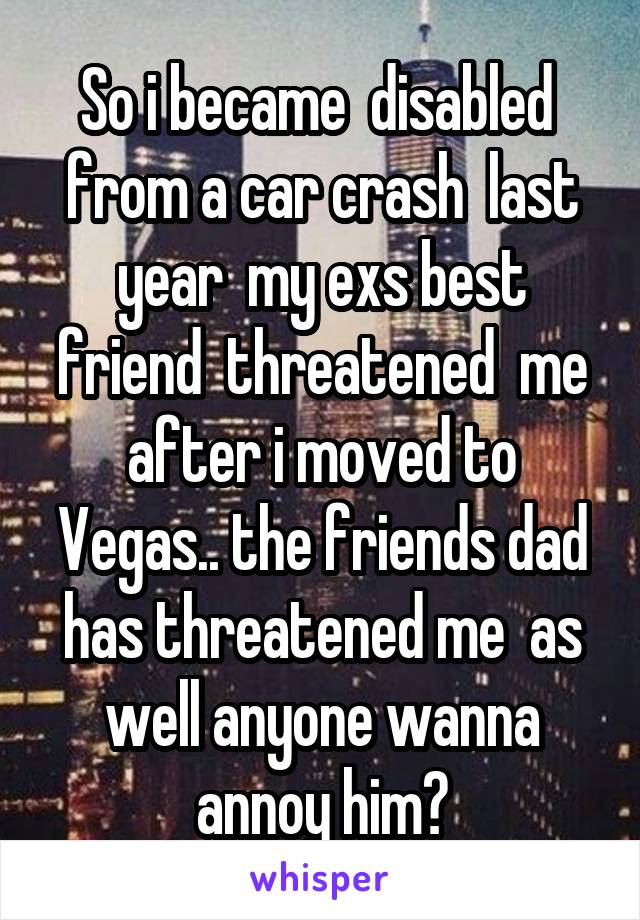 So i became  disabled  from a car crash  last year  my exs best friend  threatened  me after i moved to Vegas.. the friends dad has threatened me  as well anyone wanna annoy him?