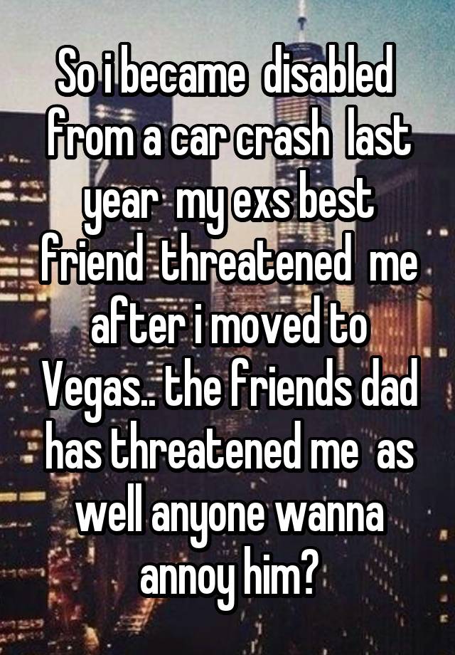 So i became  disabled  from a car crash  last year  my exs best friend  threatened  me after i moved to Vegas.. the friends dad has threatened me  as well anyone wanna annoy him?