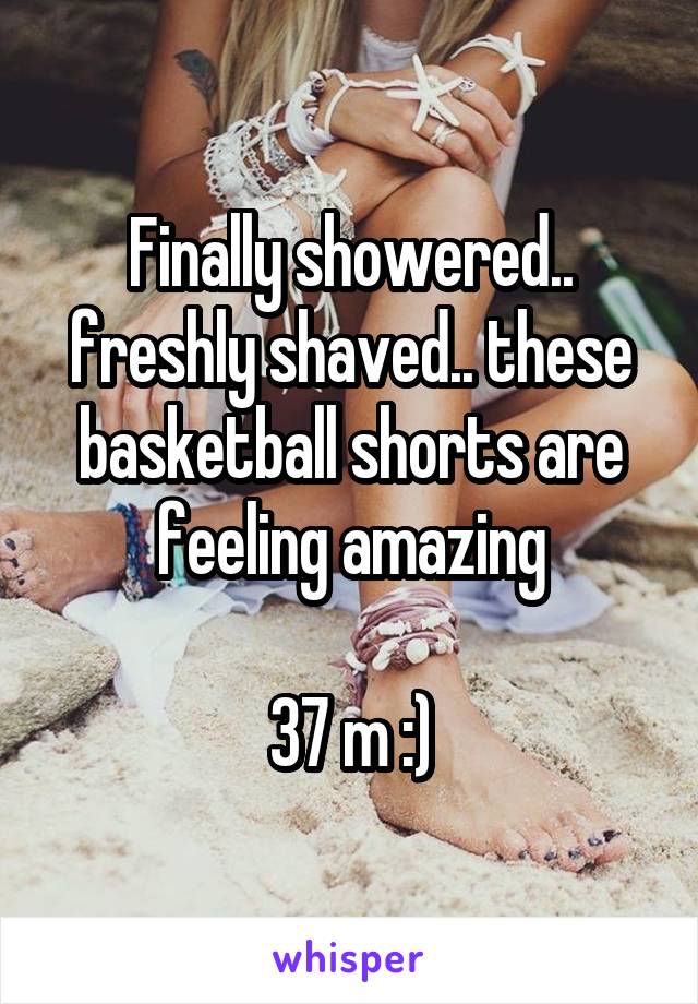 Finally showered.. freshly shaved.. these basketball shorts are feeling amazing

37 m :)