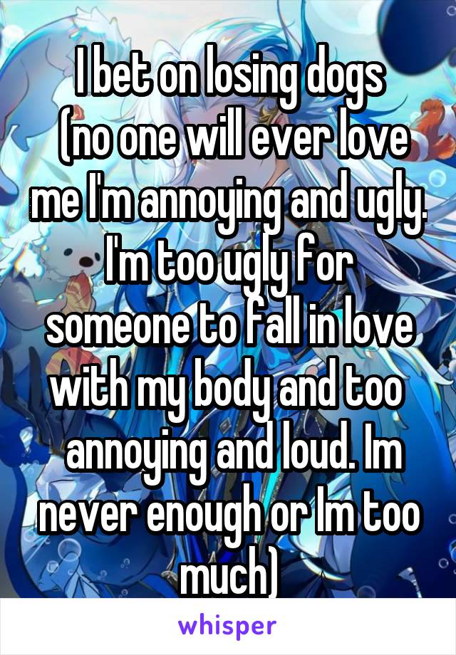 I bet on losing dogs
 (no one will ever love me I'm annoying and ugly. I'm too ugly for someone to fall in love with my body and too 
 annoying and loud. Im never enough or Im too much)